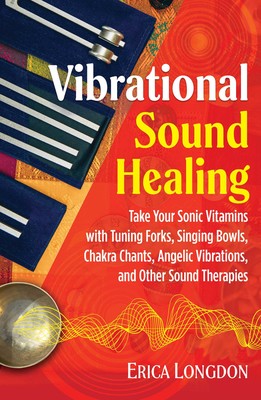 Vibrational Sound Healing Take Your Sonic Vitamins with Tuning Forks, Singing Bowls, Chakra Chants, Angelic Vibrations, and Other Sound Therapies By Erica Longdon