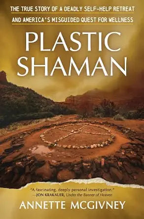 Plastic Shaman: The True Story of a Deadly Self-Help Retreat and America's Misguided Quest for Wellness by Annette McGivney