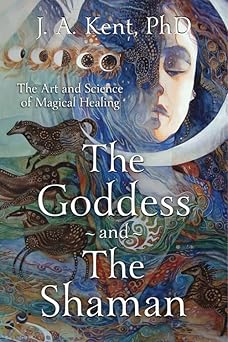 Goddess and the Shaman: The Art & Science of Magical Healing by J. A. Kent PhD