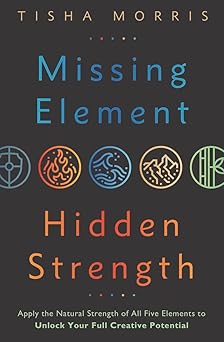 Missing Element, Hidden Strength: Apply the Natural Strength of All Five Elements to Unlock Your Full Creative Potential by Tisha Morris