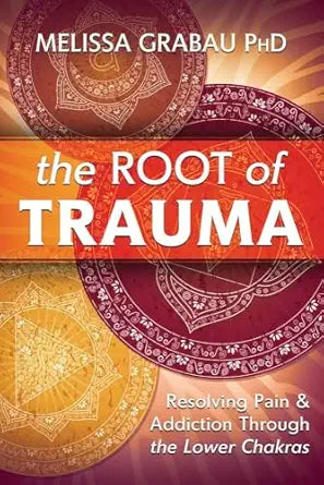 Root of Trauma: Resolving Pain & Addiction Through the Lower Chakras by Melissa Grabau PhD