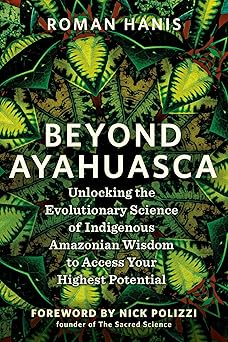 Beyond Ayahuasca: Unlocking the Evolutionary Science of Indigenous Amazonian Wisdom to Access Your Highest Potential by Roman Hanis
