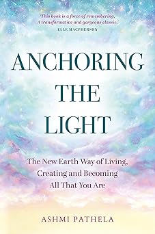 Anchoring the Light: The New Earth Way of Living, Creating and Becoming All That You Are by Ashmi Pathela