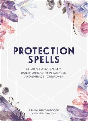 Protection Spells: Clear Negative Energy, Banish Unhealthy Influences, and Embrace Your Power by Arin Murphy‑Hiscock