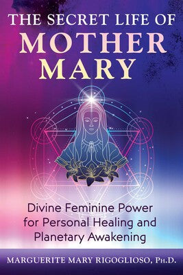 The Secret Life of Mother Mary: Divine Feminine Power for Personal Healing and Planetary Awakening by Marguerite Mary Rigoglioso
