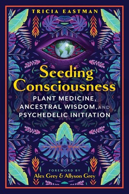 Seeding Consciousness: Plant Medicine, Ancestral Wisdom, and Psychedelic Initiation by Tricia Eastman