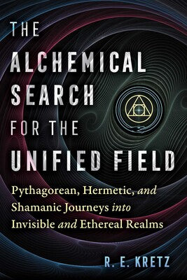Alchemical Search for the Unified Field Pythagorean, Hermetic, and Shamanic Journeys into Invisible and Ethereal Realms By R. E. Kretz