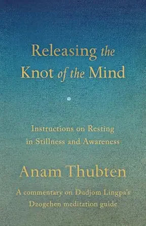 Releasing the Knot of the Mind: Instructions on Resting in Stillness and Awareness by Anam Thubten