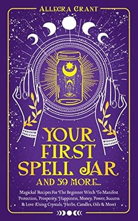 Your First Spell Jar (and 59 more...): Magickal Recipes For The Beginner Witch To Manifest Protection, Prosperity, Happiness, Money, Power, Success & Love (Using Crystals, Herbs, Candles, Oils & More) by Allegra Grant