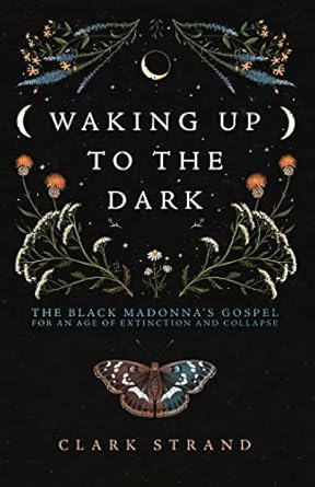 Waking Up to the Dark: The Black Madonna's Gospel for An Age of Extinction and Collapse by Clark Strand